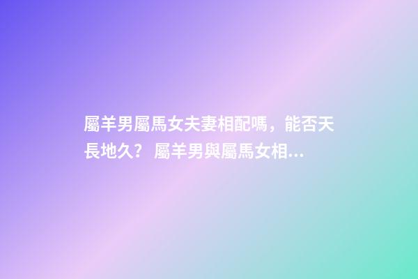屬羊男屬馬女夫妻相配嗎，能否天長地久？ 屬羊男與屬馬女相配嗎？-第1張-觀點-玄機派